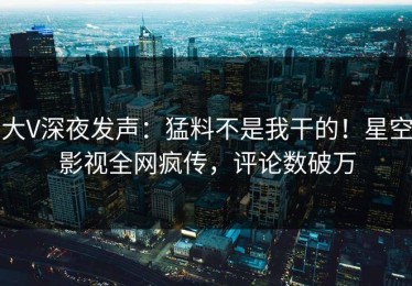 大V深夜发声：猛料不是我干的！星空影视全网疯传，评论数破万