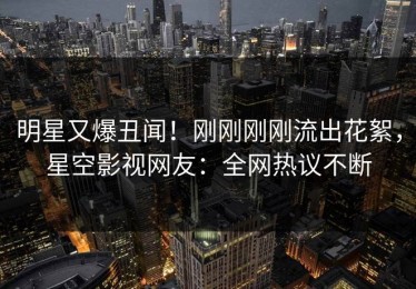 明星又爆丑闻！刚刚刚刚流出花絮，星空影视网友：全网热议不断