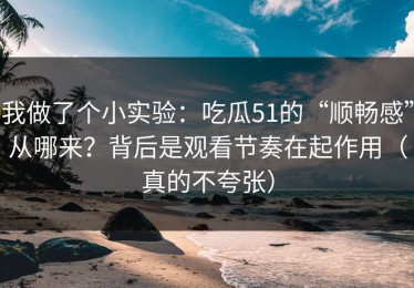 我做了个小实验：吃瓜51的“顺畅感”从哪来？背后是观看节奏在起作用（真的不夸张）