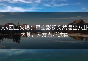 大V回应火爆：星空影视突然爆出八卦内幕，网友直呼过瘾