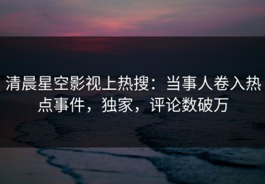 清晨星空影视上热搜：当事人卷入热点事件，独家，评论数破万
