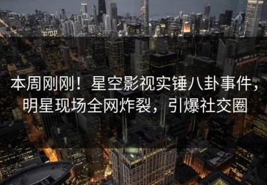 本周刚刚！星空影视实锤八卦事件，明星现场全网炸裂，引爆社交圈