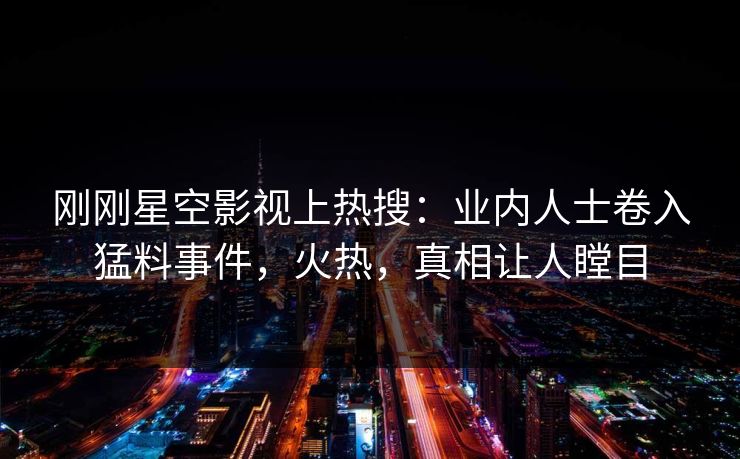 刚刚星空影视上热搜：业内人士卷入猛料事件，火热，真相让人瞠目