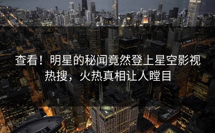 查看！明星的秘闻竟然登上星空影视热搜，火热真相让人瞠目