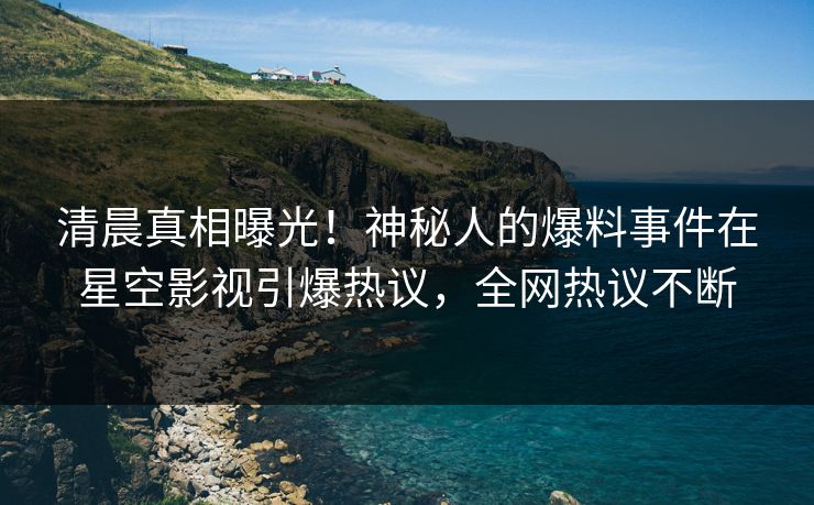 清晨真相曝光！神秘人的爆料事件在星空影视引爆热议，全网热议不断