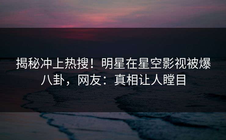 揭秘冲上热搜！明星在星空影视被爆八卦，网友：真相让人瞠目