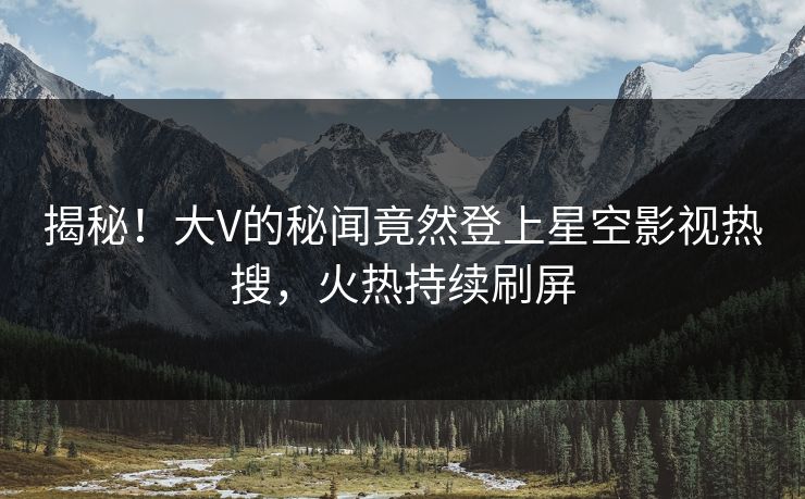 揭秘！大V的秘闻竟然登上星空影视热搜，火热持续刷屏