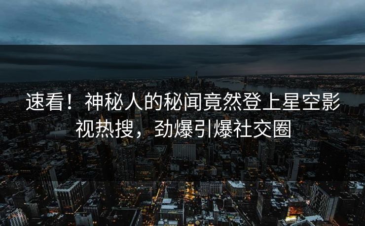 速看！神秘人的秘闻竟然登上星空影视热搜，劲爆引爆社交圈