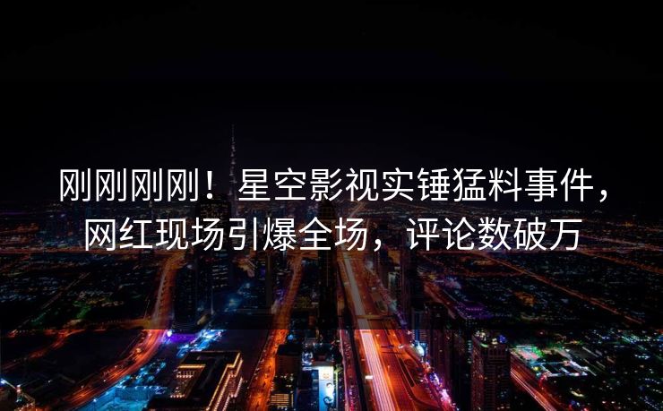 刚刚刚刚！星空影视实锤猛料事件，网红现场引爆全场，评论数破万
