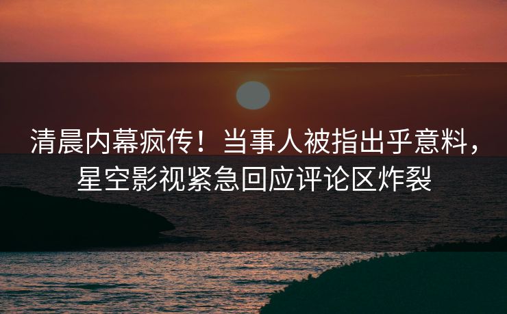 清晨内幕疯传！当事人被指出乎意料，星空影视紧急回应评论区炸裂