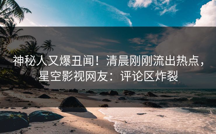 神秘人又爆丑闻！清晨刚刚流出热点，星空影视网友：评论区炸裂