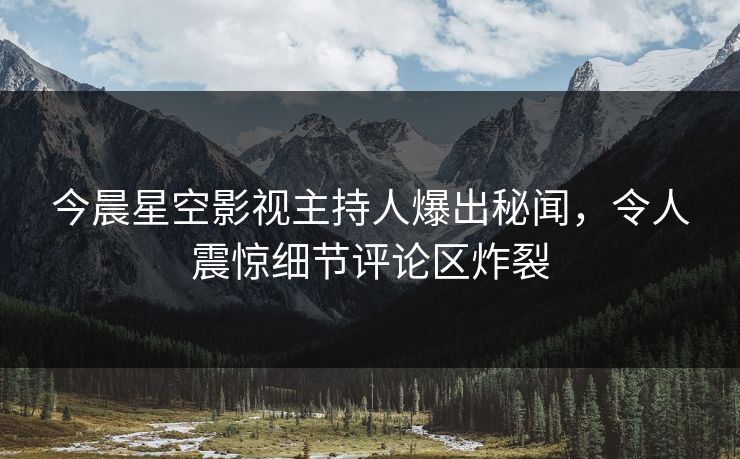 今晨星空影视主持人爆出秘闻，令人震惊细节评论区炸裂
