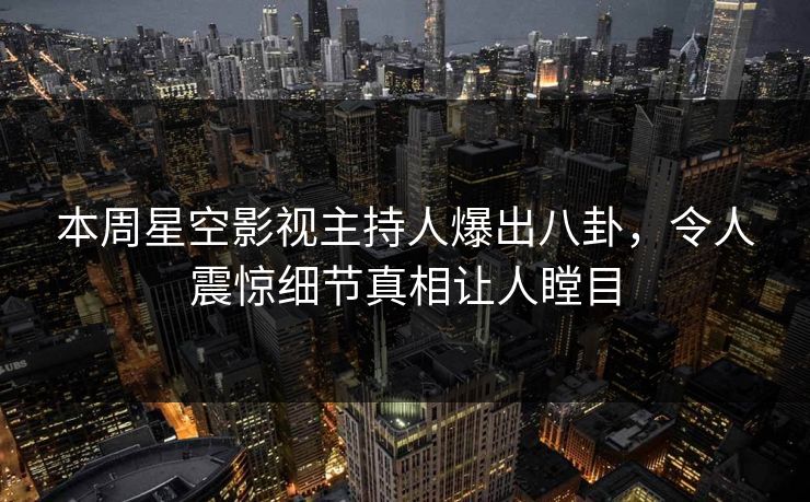 本周星空影视主持人爆出八卦，令人震惊细节真相让人瞠目