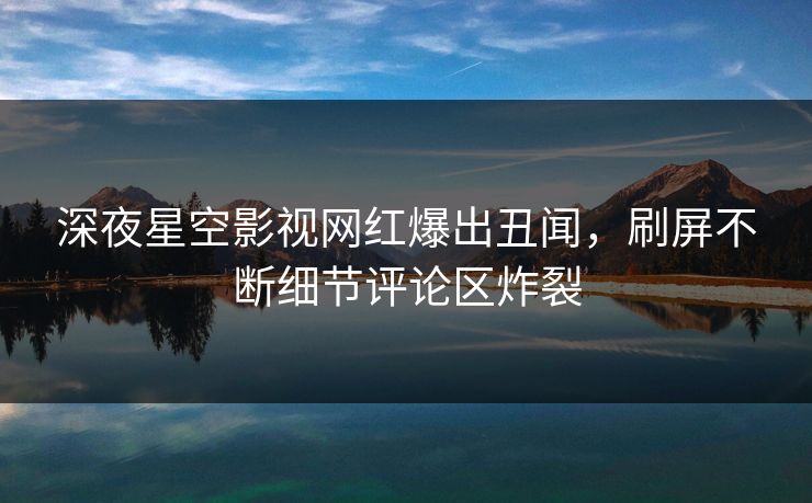 深夜星空影视网红爆出丑闻，刷屏不断细节评论区炸裂