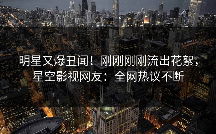 明星又爆丑闻！刚刚刚刚流出花絮，星空影视网友：全网热议不断