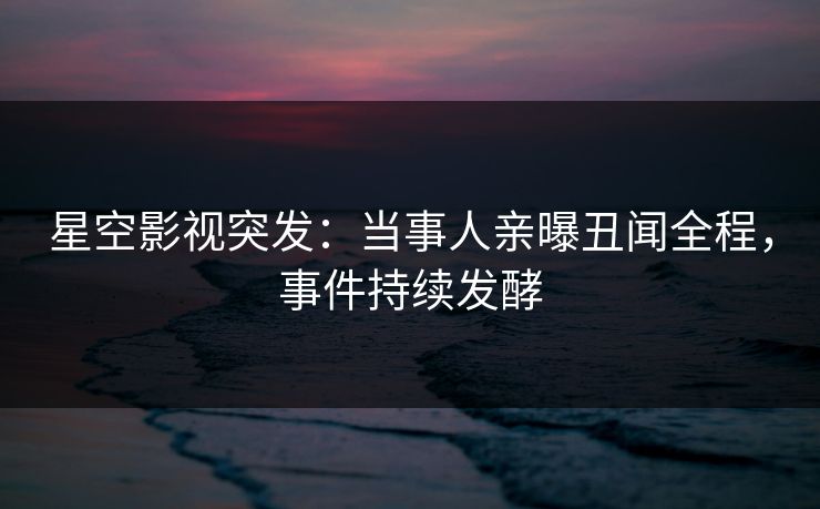 星空影视突发：当事人亲曝丑闻全程，事件持续发酵