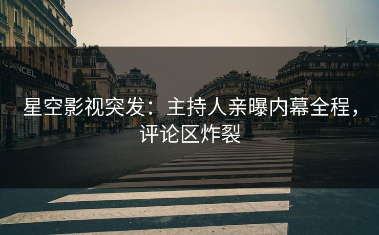 星空影视突发：主持人亲曝内幕全程，评论区炸裂
