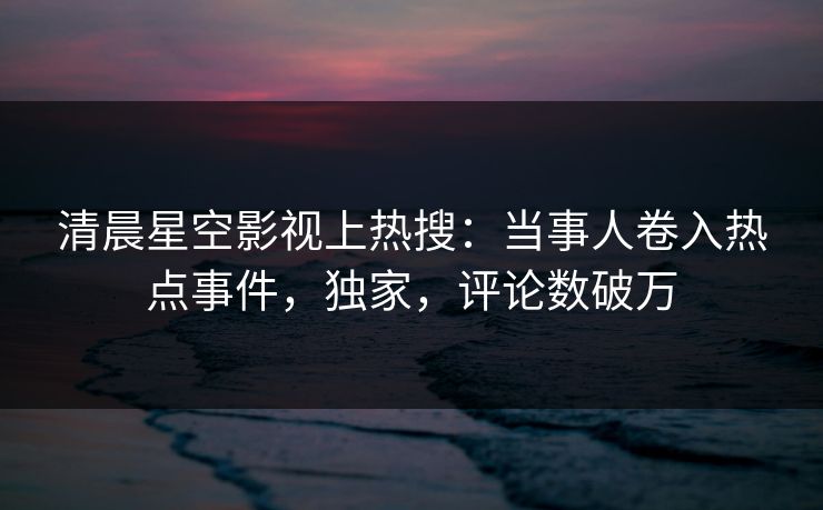 清晨星空影视上热搜：当事人卷入热点事件，独家，评论数破万