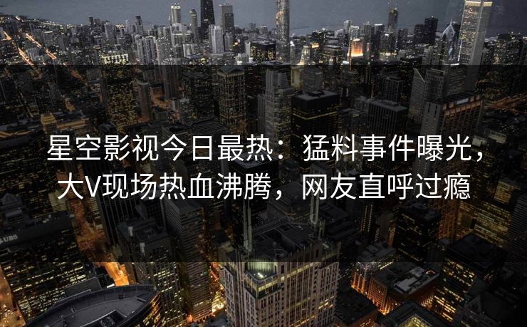 星空影视今日最热：猛料事件曝光，大V现场热血沸腾，网友直呼过瘾
