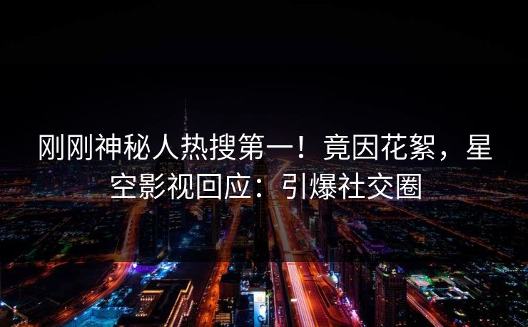 刚刚神秘人热搜第一！竟因花絮，星空影视回应：引爆社交圈