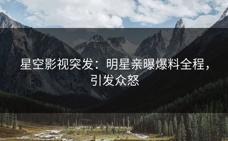 星空影视突发：明星亲曝爆料全程，引发众怒