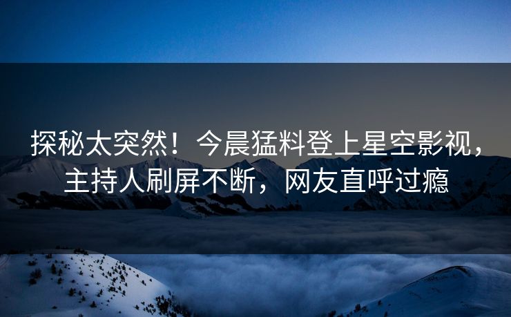 探秘太突然！今晨猛料登上星空影视，主持人刷屏不断，网友直呼过瘾