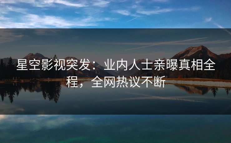星空影视突发：业内人士亲曝真相全程，全网热议不断