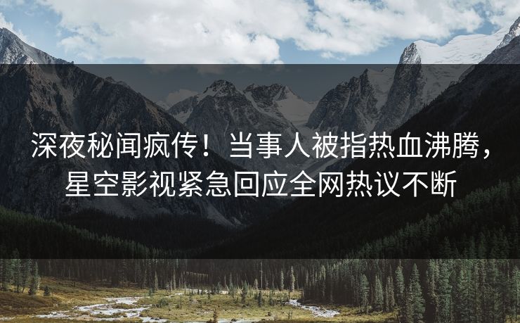 深夜秘闻疯传！当事人被指热血沸腾，星空影视紧急回应全网热议不断