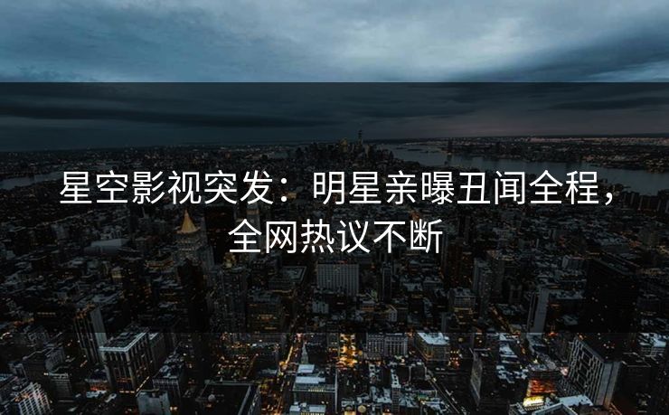 星空影视突发：明星亲曝丑闻全程，全网热议不断