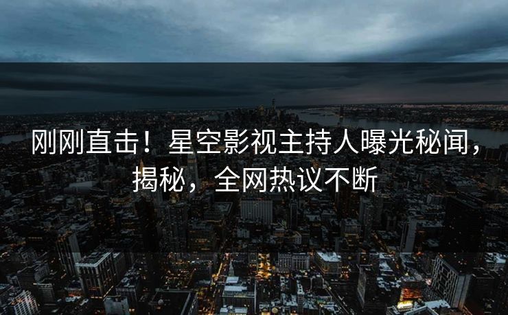 刚刚直击！星空影视主持人曝光秘闻，揭秘，全网热议不断