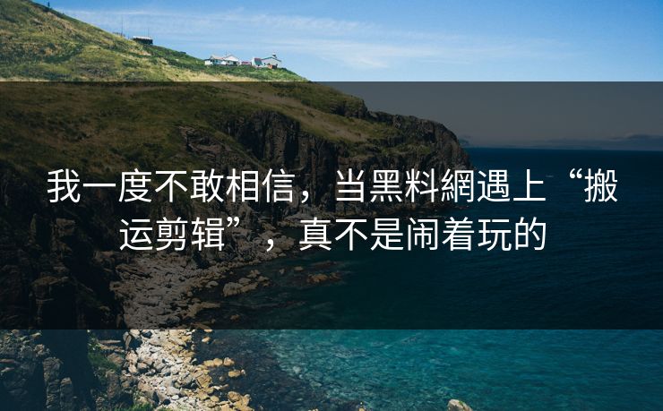我一度不敢相信，当黑料網遇上“搬运剪辑”，真不是闹着玩的