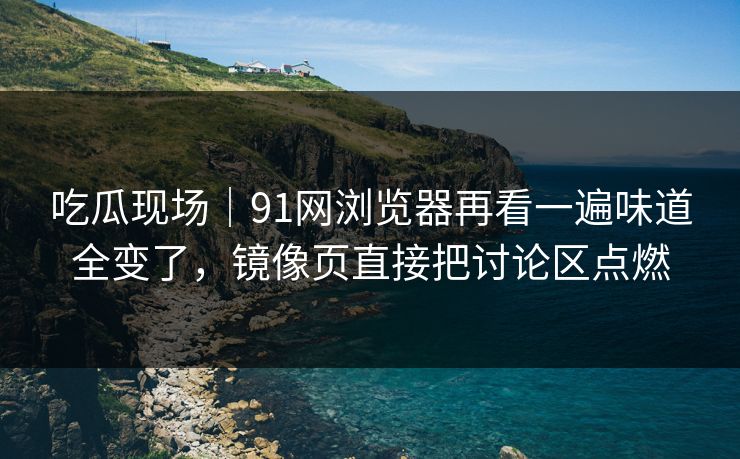 吃瓜现场｜91网浏览器再看一遍味道全变了，镜像页直接把讨论区点燃