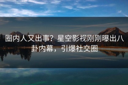圈内人又出事？星空影视刚刚曝出八卦内幕，引爆社交圈