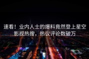速看！业内人士的爆料竟然登上星空影视热搜，热议评论数破万