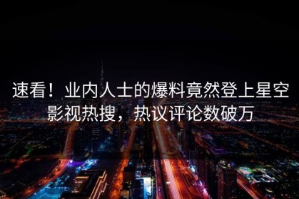 速看！业内人士的爆料竟然登上星空影视热搜，热议评论数破万