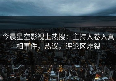 今晨星空影视上热搜：主持人卷入真相事件，热议，评论区炸裂