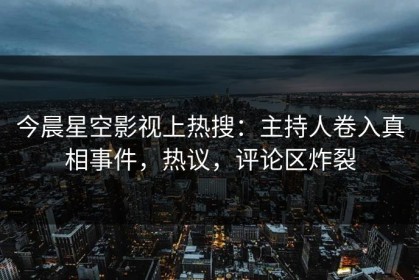 今晨星空影视上热搜：主持人卷入真相事件，热议，评论区炸裂
