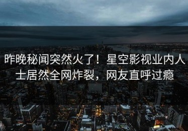 昨晚秘闻突然火了！星空影视业内人士居然全网炸裂，网友直呼过瘾