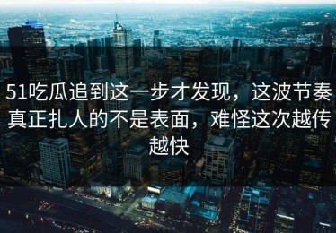 51吃瓜追到这一步才发现，这波节奏真正扎人的不是表面，难怪这次越传越快