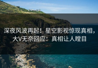 深夜风波再起！星空影视惊现真相，大V无奈回应：真相让人瞠目