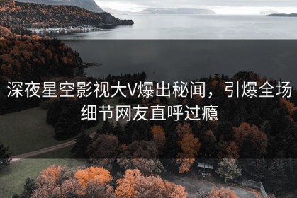 深夜星空影视大V爆出秘闻，引爆全场细节网友直呼过瘾