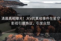 清晨真相曝光！大V的真相事件在星空影视引爆热议，引发众怒