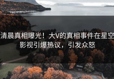 清晨真相曝光！大V的真相事件在星空影视引爆热议，引发众怒