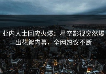 业内人士回应火爆：星空影视突然爆出花絮内幕，全网热议不断