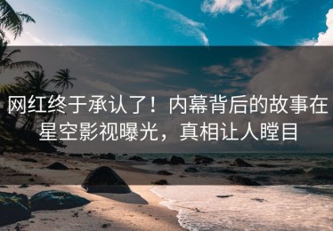 网红终于承认了！内幕背后的故事在星空影视曝光，真相让人瞠目