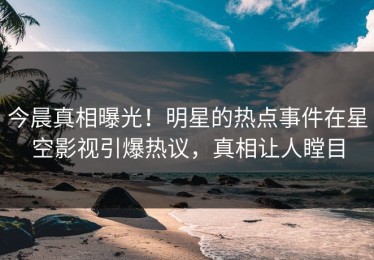 今晨真相曝光！明星的热点事件在星空影视引爆热议，真相让人瞠目