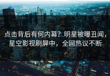 点击背后有何内幕？明星被曝丑闻，星空影视刷屏中，全网热议不断