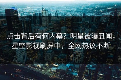 点击背后有何内幕？明星被曝丑闻，星空影视刷屏中，全网热议不断