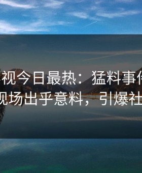 星空影视今日最热：猛料事件曝光，大V现场出乎意料，引爆社交圈