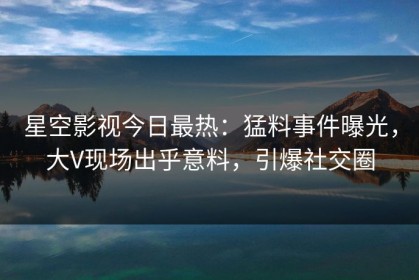 星空影视今日最热：猛料事件曝光，大V现场出乎意料，引爆社交圈